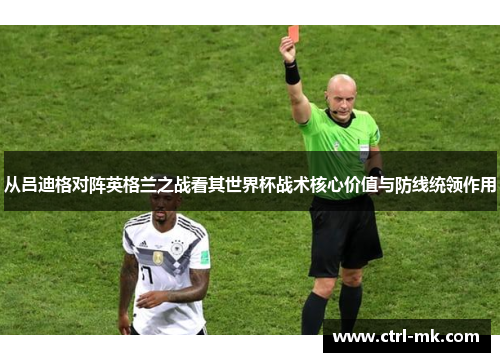 从吕迪格对阵英格兰之战看其世界杯战术核心价值与防线统领作用