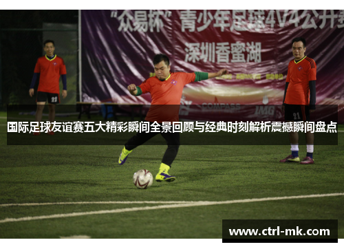 国际足球友谊赛五大精彩瞬间全景回顾与经典时刻解析震撼瞬间盘点 国际足球友谊赛五大精彩瞬间全景回顾与经典时刻解析震撼瞬间盘点