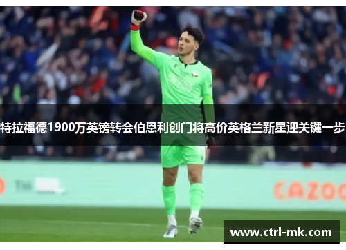 特拉福德1900万英镑转会伯恩利创门将高价英格兰新星迎关键一步